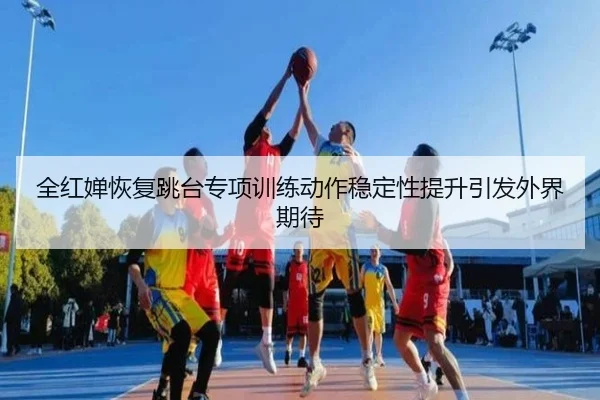 全红婵恢复跳台专项训练动作稳定性提升引发外界期待